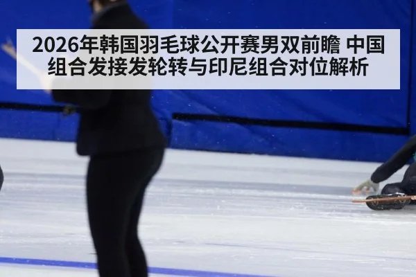 2026年韩国羽毛球公开赛男双前瞻 中国组合发接发轮转与印尼组合对位解析