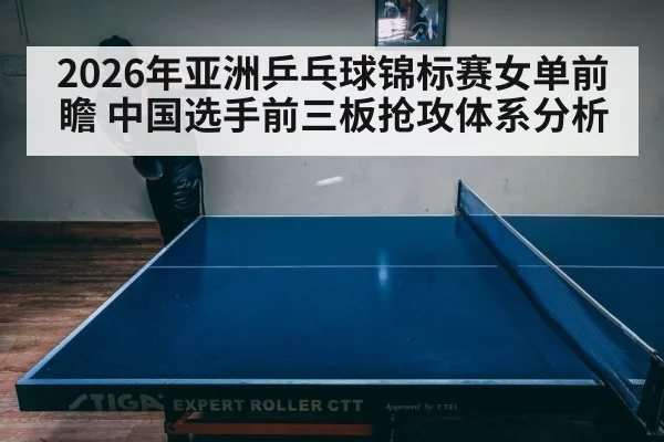2026年亚洲乒乓球锦标赛女单前瞻 中国选手前三板抢攻体系分析