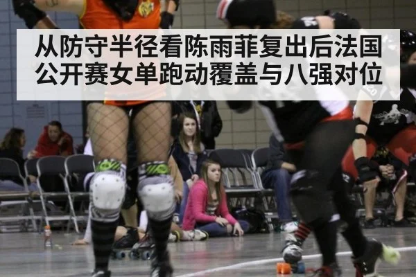 从防守半径看陈雨菲复出后法国公开赛女单跑动覆盖与八强对位